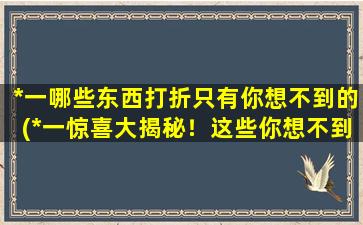 *一哪些东西打折只有你想不到的(*一惊喜大揭秘！这些你想不到的东西也打折了！)