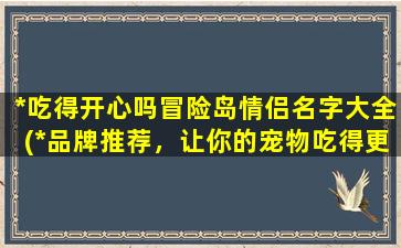 *吃得开心吗冒险岛情侣名字大全(*品牌推荐，让你的宠物吃得更加开心！附冒险岛情侣名字大全)