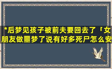 *后梦见孩子被前夫要回去了「女朋友做噩梦了说有好多死尸怎么安慰她」