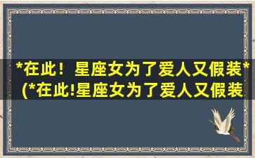 *在此！星座女为了爱人又假装*(*在此!星座女为了爱人又假装*是真的吗）