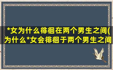 *女为什么徘徊在两个男生之间(为什么*女会徘徊于两个男生之间？解析*座女生的内心挣扎。)