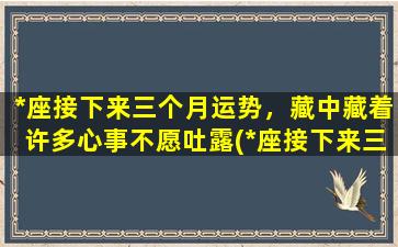 *座接下来三个月运势，藏中藏着许多心事不愿吐露(*座接下来三个月的隐性心事大揭秘，运势详解！)