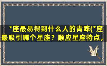 *座最易得到什么人的青睐(*座最吸引哪个星座？顺应星座特点，事半功倍)