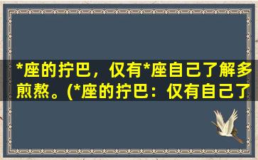 *座的拧巴，仅有*座自己了解多煎熬。(*座的拧巴：仅有自己了解的煎熬)