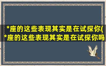 *座的这些表现其实是在试探你(*座的这些表现其实是在试探你吗）