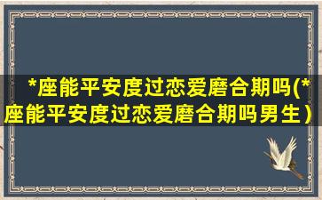 *座能平安度过恋爱磨合期吗(*座能平安度过恋爱磨合期吗男生）