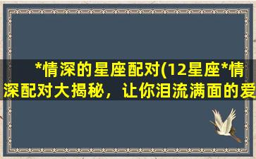 *情深的星座配对(12星座*情深配对大揭秘，让你泪流满面的爱情故事！)