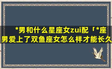 *男和什么星座女zui配「*座男爱上了双鱼座女怎么样才能长久」