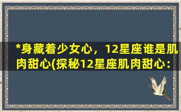 *身藏着少女心，12星座谁是肌肉甜心(探秘12星座肌肉甜心：哪些男神身藏着少女心)