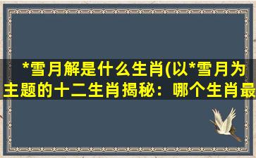 *雪月解是什么生肖(以*雪月为主题的十二生肖揭秘：哪个生肖最具*倜傥？)