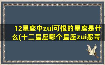 12星座中zui可恨的星座是什么(十二星座哪个星座zui恶毒）