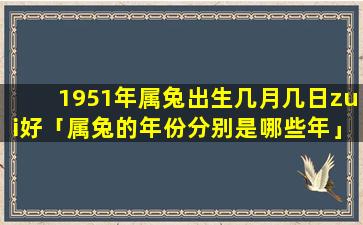 1951年属兔出生几月几日zui好「属兔的年份分别是哪些年」