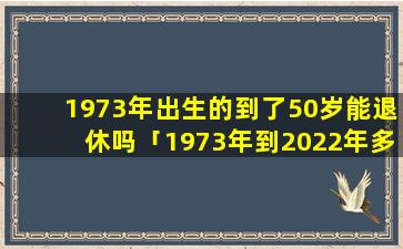 1973年出生的到了50岁能退休吗「1973年到2022年多大」