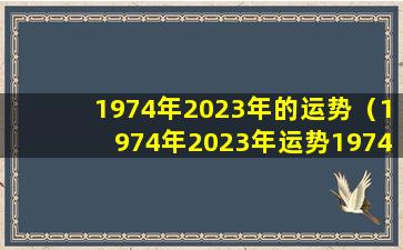 1974年2023年的运势（1974年2023年运势1974年属虎2023年牢狱之灾）