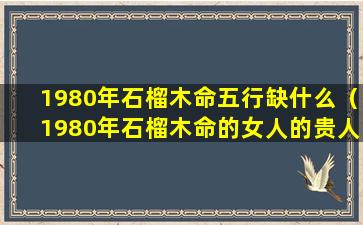 1980年石榴木命五行缺什么（1980年石榴木命的女人的贵人是什么命的人）