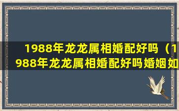 1988年龙龙属相婚配好吗（1988年龙龙属相婚配好吗婚姻如何）