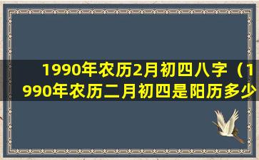 1990年农历2月初四八字（1990年农历二月初四是阳历多少号）