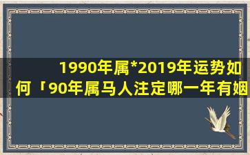 1990年属*2019年运势如何「90年属马人注定哪一年有姻缘90年的马什么时候有姻缘」