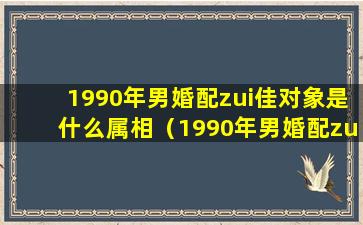 1990年男婚配zui佳对象是什么属相（1990年男婚配zui佳对象是什么属相女）