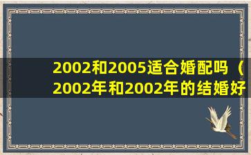 2002和2005适合婚配吗（2002年和2002年的结婚好吗）