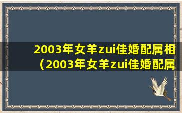 2003年女羊zui佳婚配属相（2003年女羊zui佳婚配属相是什么）