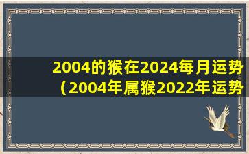 2004的猴在2024每月运势（2004年属猴2022年运势及运程每月运程）