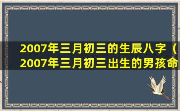 2007年三月初三的生辰八字（2007年三月初三出生的男孩命好吗）