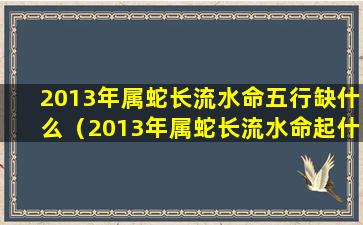 2013年属蛇长流水命五行缺什么（2013年属蛇长流水命起什么名字zui好）