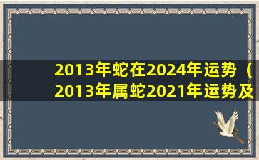 2013年蛇在2024年运势（2013年属蛇2021年运势及运程每月运程）