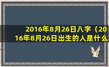 2016年8月26日八字（2016年8月26日出生的人是什么命）