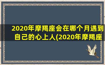 2020年摩羯座会在哪个月遇到自己的心上人(2020年摩羯座会在哪个月遇到自己的心上人呢）