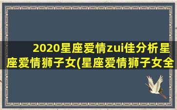 2020星座爱情zui佳分析星座爱情狮子女(星座爱情狮子女全集）