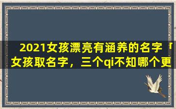 2021女孩漂亮有涵养的名字「女孩取名字，三个qi不知哪个更有含义些，琪，琦，祺，有劳各路高人指点一二，谢谢了」