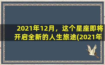 2021年12月，这个星座即将开启全新的人生旅途(2021年12月,这个星座即将开启全新的人生旅途）