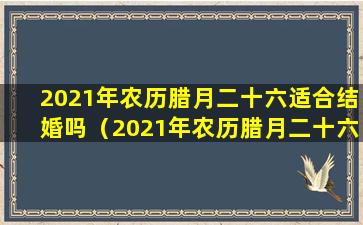 2021年农历腊月二十六适合结婚吗（2021年农历腊月二十六适合结婚吗为什么）