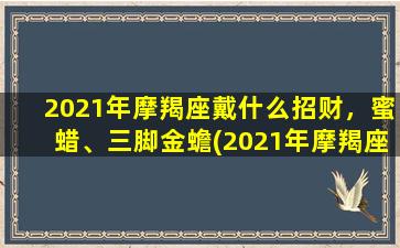 2021年摩羯座戴什么招财，蜜蜡、三脚金蟾(2021年摩羯座招财宝典：三脚金蟾+蜜蜡，让你聚财旺运！)