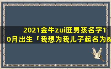 2021金牛zui旺男孩名字10月出生「我想为我儿子起名为“泽铭”，有请各位*帮忙参考」