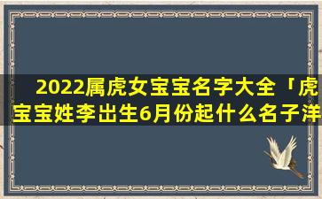 2022属虎女宝宝名字大全「虎宝宝姓李岀生6月份起什么名子洋气又有意义」