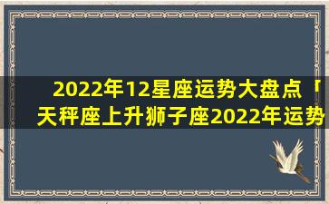 2022年12星座运势大盘点「天秤座上升狮子座2022年运势」