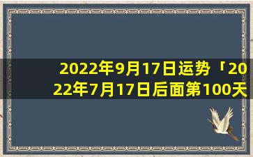 2022年9月17日运势「2022年7月17日后面第100天是哪天」