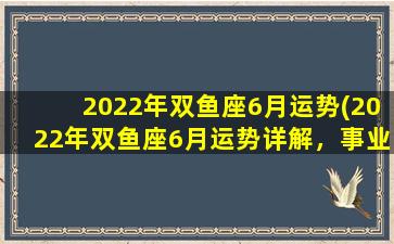 2022年双鱼座6月运势(2022年双鱼座6月运势详解，事业、财运桃花全开！)