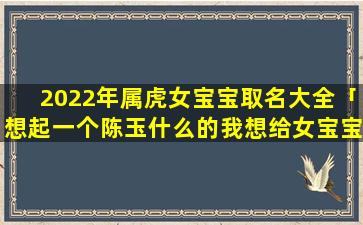 2022年属虎女宝宝取名大全「想起一个陈玉什么的我想给女宝宝起名，姓陈」