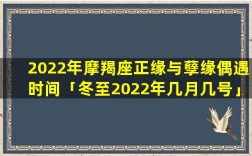 2022年摩羯座正缘与孽缘偶遇时间「冬至2022年几月几号」