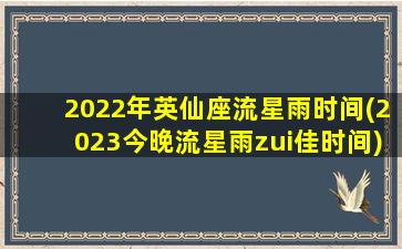 2022年英仙座流星雨时间(2023今晚流星雨zui佳时间)