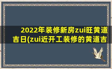 2022年装修新房zui旺黄道吉日(zui近开工装修的黄道吉日)