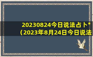 20230824今日说法占卜*（2023年8月24日今日说法占卜*）