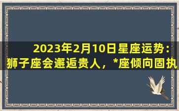 2023年2月10日星座运势：狮子座会邂逅贵人，*座倾向固执己见