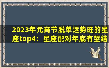 2023年元宵节脱单运势旺的星座top4：星座配对年底有望结婚(None）