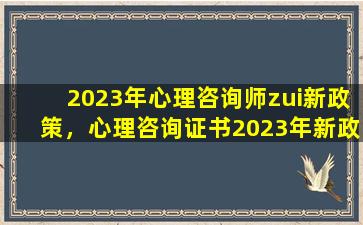 2023年心理咨询师zui新政策，心理咨询证书2023年新政策