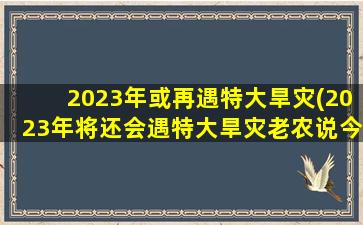 2023年或再遇特大旱灾(2023年将还会遇特大旱灾老农说今年“十牛耕田”,年景如何)